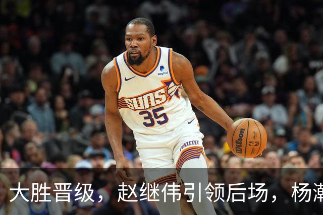 大胜晋级，赵继伟引领后场，杨瀚森替补表现抢眼，男篮迈向新阶段信心满满