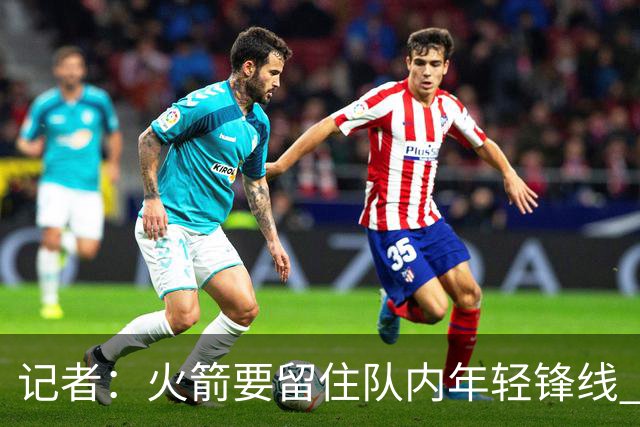 记者：火箭要留住队内年轻锋线 他们的成长幅度会决定下赛季走向